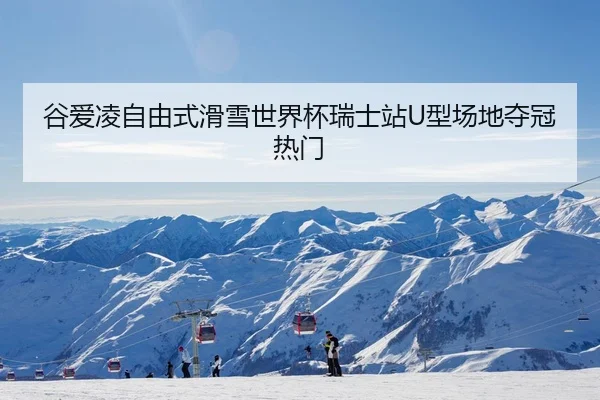 谷爱凌自由式滑雪世界杯瑞士站U型场地夺冠热门