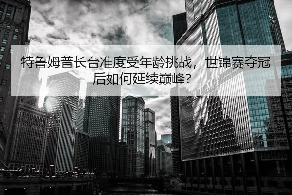 特鲁姆普长台准度受年龄挑战，世锦赛夺冠后如何延续巅峰？