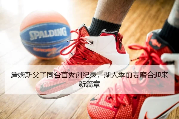 詹姆斯父子同台首秀创纪录，湖人季前赛磨合迎来新篇章